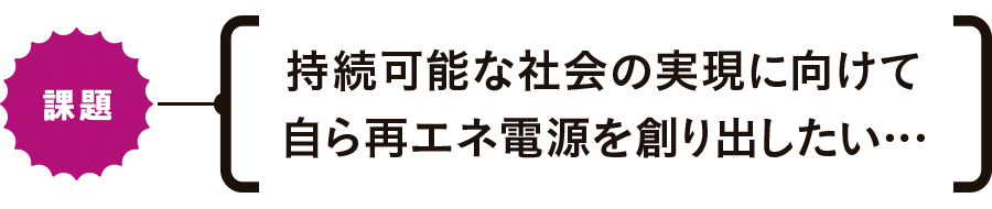 【課題】持続可能な社會の実現に向けて自ら再エネ電源を創り出したい…