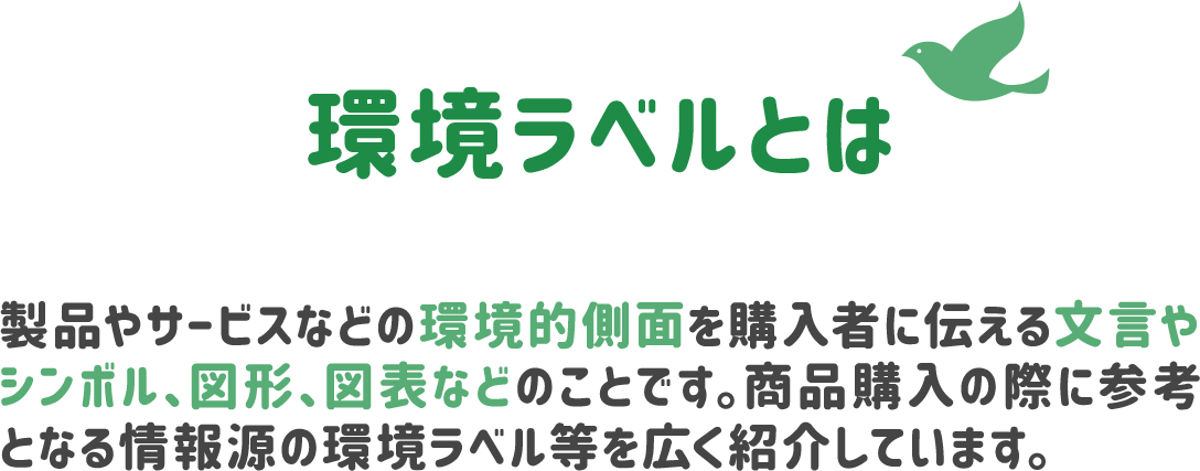 環境ラベルとは、製品やサービスなどの環境的側面を購入者に伝える文言やシンボル、図形、図表などのことです。商品購入の際に參考となる情報源の環境ラベル等を広く紹介しています。